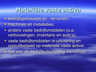 Materiële vaste activa bedrijfsgebouwen en –terreinen; machines en installaties; andere vaste bedrijfsmiddelen (o.a. verbouwingen, inventaris en auto’s); vaste bedrijfsmiddelen in uitvoering en vooruitbetaald op materiele vaste activa; niet aan de bedrijfsuitoefening dienstbaar. 