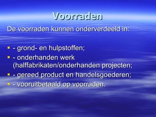 Voorraden De voorraden kunnen onderverdeeld in: - grond- en hulpstoffen; - onderhanden werk  (halffabrikaten/onderhanden projecten; - gereed product en handelsgoederen; - vooruitbetaald op voorraden. 