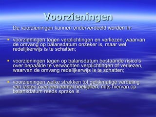 Voorzieningen De voorzieningen kunnen onderverdeeld worden in: voorzieningen tegen verplichtingen en verliezen, waarvan de omvang op balansdatum onzeker is, maar wel redelijkerwijs is te schatten; voorzieningen tegen op balansdatum bestaande risico’s over bepaalde te verwachten verplichtingen of verliezen, waarvan de omvang redelijkerwijs is te schatten; voorzieningen welke strekken tot gelijkmatige verdeling van lasten over een aantal boekjaren, mits hiervan op balansdatum reeds sprake is. 