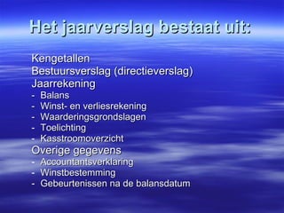 Het jaarverslag bestaat uit: Kengetallen Bestuursverslag (directieverslag) Jaarrekening - Balans - Winst- en verliesrekening - Waarderingsgrondslagen Toelichting Kasstroomoverzicht Overige gegevens Accountantsverklaring Winstbestemming Gebeurtenissen na de balansdatum   