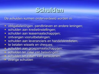 Schulden De schulden kunnen onderverdeeld worden in: obligatieleningen, pandbrieven en andere leningen; schulden aan kredietinstellingen; schulden aan leasemaatschappijen; ontvangen vooruitbetalingen; schulden aan leveranciers en handelskredieten; te betalen wissels en cheques; schulden aan groepsmaatschappijen; schulden ter zake van belastingen; schulden ter zaken van pensioenen; overige schulden 