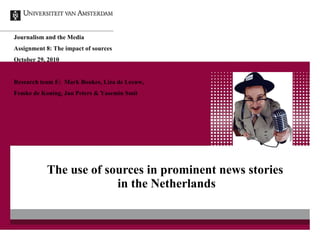 The use of sources in prominent news stories  in the Netherlands Journalism and the Media Assignment 8: The impact of sources  October 29, 2010 Research team E:  Mark Boukes, Liza de Leeuw,  Femke de Koning, Jan Peters & Yasemin Smit 