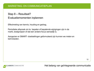 Stap 8 – Resultaat?Evaluatiemomenten inplannenEffectmeting van kennis, houding en gedrag.Periodieke afspraak om te  bepalen of bepalende wijzigingen zijn in de markt, doelgroepen of dat een andere focus wenselijk is. Aangezien er SMART- doelstellingen geformuleerd zijn kunnen we meten en beïnvloeden.