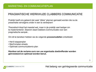 PRAGMATISCHE WERKWIJZE CLABBERS COMMUNICATIEPraktijk heeft ons geleerd dat vaak “dikke” plannen gemaakt worden die na de presentatie vervolgens onder in een la verdwijnen! Theoretisch klopt het meestel wel, maar in de praktijk veel lastiger om te implementeren. Daarom staat Clabbers Communicatie voor een pragmatische aanpak . Om dit te bereiken hebben we de volgende procesmodellen ontwikkeld:• Het 8 stappenplan• MarComplan-sheets• Optimale communicatiemix planHierdoor zal de reclame euro van uw organisatie doeltreffender worden geïnvesteerd en optimaal worden benut.