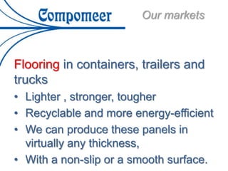 Our markets
Flooring in containers, trailers and
trucks
• Lighter , stronger, tougher
• Recyclable and more energy-efficient
• We can produce these panels in
virtually any thickness,
• With a non-slip or a smooth surface.
 