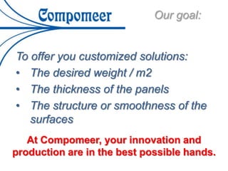 To offer you customized solutions:
• The desired weight / m2
• The thickness of the panels
• The structure or smoothness of the
surfaces
Our goal:
At Compomeer, your innovation and
production are in the best possible hands.
 