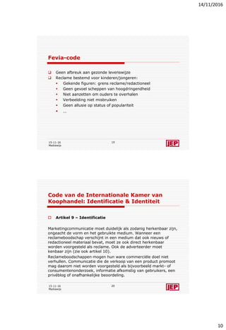 14/11/2016
10
Fevia-code
 Geen afbreuk aan gezonde levenswijze
 Reclame bestemd voor kinderen/jongeren:
 Gekende figuren: grens reclame/redactioneel
 Geen gevoel scheppen van hoogdringendheid
 Niet aanzetten om ouders te overhalen
 Verbeelding niet misbruiken
 Geen allusie op status of populariteit
 …
15-11-16
Mediawijs
19
Code van de Internationale Kamer van
Koophandel: Identificatie & Identiteit
 Artikel 9 – Identificatie
Marketingcommunicatie moet duidelijk als zodanig herkenbaar zijn,
ongeacht de vorm en het gebruikte medium. Wanneer een
reclameboodschap verschijnt in een medium dat ook nieuws of
redactioneel materiaal bevat, moet ze ook direct herkenbaar
worden voorgesteld als reclame. Ook de adverteerder moet
kenbaar zijn (zie ook artikel 10).
Reclameboodschappen mogen hun ware commerciële doel niet
verhullen. Communicatie die de verkoop van een product promoot
mag daarom niet worden voorgesteld als bijvoorbeeld markt- of
consumentenonderzoek, informatie afkomstig van gebruikers, een
privéblog of onafhankelijke beoordeling.
15-11-16
Mediawijs
20
 