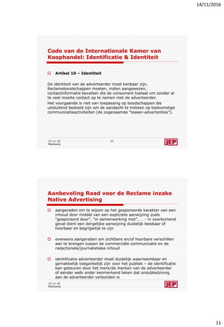 14/11/2016
11
Code van de Internationale Kamer van
Koophandel: Identificatie & Identiteit
 Artikel 10 – Identiteit
De identiteit van de adverteerder moet kenbaar zijn.
Reclameboodschappen moeten, indien aangewezen,
contactinformatie bevatten die de consument toelaat om zonder al
te veel moeite contact op te nemen met de adverteerder.
Het voorgaande is niet van toepassing op boodschappen die
uitsluitend bedoeld zijn om de aandacht te trekken op toekomstige
communicatieactiviteiten (de zogenaamde “teaser-advertenties”).
15-11-16
Mediawijs
21
Aanbeveling Raad voor de Reclame inzake
Native Advertising
 aangeraden om te wijzen op het gesponsorde karakter van een
inhoud door middel van een expliciete aanwijzing zoals
“gesponsord door”, “in samenwerking met”, … - in voorkomend
geval dient een dergelijke aanwijzing duidelijk leesbaar of
hoorbaar en begrijpelijk te zijn
 eveneens aangeraden om zichtbare en/of hoorbare verschillen
aan te brengen tussen de commerciële communicatie en de
redactionele/journalistieke inhoud
 identificatie adverteerder moet duidelijk waarneembaar en
gemakkelijk toegankelijk zijn voor het publiek – de identificatie
kan gebeuren door het merk/de merken van de adverteerder
of eender welk ander kenmerkend teken dat ondubbelzinnig
aan de adverteerder verbonden is
15-11-16
Mediawijs
 