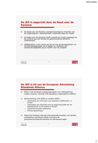 14/11/2016
2
De JEP is opgericht door de Raad voor de
Reclame
 De Raad voor de Reclame vertegenwoordigt de tripartite van
de reclamesector: adverteerders, reclamebureaus en media
 De Raad voor de Reclame heeft zichzelf als missie opgelegd om
de reclame aan een strikte en gecontroleerde ethiek te
onderwerpen
 Zelfdiscipline is een uiting van de wil van de beroepssector om
zichzelf gedragsregels op te leggen en derhalve zijn
verantwoordelijkheid op te nemen voor de reclame
15-11-16
Mediawijs
3
De JEP is lid van de European Advertising
Standards Alliance
 EASA is de Europese koepelorganisatie voor zelfregulering
inzake reclame, verenigt self-regulatory organisations (SRO’s)
 Samenwerking met EASA en andere SRO’s:
 Uitwisseling van informatie over publicitaire zelfdiscipline in
Europa
 Uitwisseling van informatie over de wetgeving/codes die van
toepassing zijn op de reclame in Europa
 Opstelling Europese statistieken
 Monitoringoefeningen
 Rekening houdend met het internationale karakter van talrijke
campagnes coördineert EASA eveneens de
grensoverschrijdende klachten en adviesaanvragen
15-11-16
Mediawijs
4
 