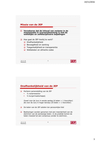 14/11/2016
3
Missie van de JEP
 Verzekeren dat de inhoud van reclame in de
massamedia in overeenstemming is met de
wettelijke en zelfdisciplinaire bepalingen
 Hoe gaat de JEP hierbij te werk?
 Onafhankelijkheid
 Bevoegdheid en werking
 Toegankelijkheid en transparantie
 Wetteksten en ethische codes
15-11-16
Mediawijs
5
Onafhankelijkheid van de JEP
 Paritaire samenstelling van de JEP
 ½ reclamesector
 ½ burgermaatschappij
Zowel voor de Jury in eerste aanleg (6 leden + 1 Voorzitter)
als voor de Jury in hoger beroep (16 leden + 1 Voorzitter)
 De leden van de JEP zetelen ten persoonlijke titel
 Beslissingen worden genomen met een meerderheid van de
stemmen van de aanwezige leden. In de praktijk komen de
leden meestal tot een consensus zonder te stemmen.
15-11-16
Mediawijs
6
 