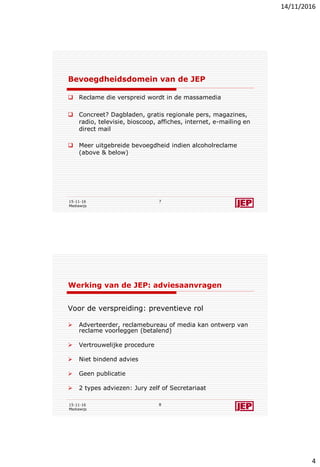 14/11/2016
4
Bevoegdheidsdomein van de JEP
 Reclame die verspreid wordt in de massamedia
 Concreet? Dagbladen, gratis regionale pers, magazines,
radio, televisie, bioscoop, affiches, internet, e-mailing en
direct mail
 Meer uitgebreide bevoegdheid indien alcoholreclame
(above & below)
15-11-16
Mediawijs
7
Werking van de JEP: adviesaanvragen
Voor de verspreiding: preventieve rol
 Adverteerder, reclamebureau of media kan ontwerp van
reclame voorleggen (betalend)
 Vertrouwelijke procedure
 Niet bindend advies
 Geen publicatie
 2 types adviezen: Jury zelf of Secretariaat
15-11-16
Mediawijs
8
 