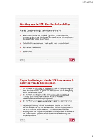 14/11/2016
5
Werking van de JEP: klachtenbehandeling
Na de verspreiding: sanctionerende rol
 Klachten vanuit het publiek (gratis): consumenten,
consumentenorganisaties en socioculturele verenigingen,
beroepsfederaties, overheden
 Schriftelijke procedure (met recht van verdediging)
 Bindende beslissing
 Publicatie
15-11-16
Mediawijs
9
Types beslissingen die de JEP kan nemen &
naleving van de beslissingen
 De JEP kan de wijziging of stopzetting van de verspreiding van
een reclame eisen – in geval van een inbreuk op de wetgeving
en/of de ethische codes
 De JEP kan zich beperken tot een advies van voorbehoud
- als zij geen inbreuken vaststelt maar de reclame
desalniettemin bedenkingen opwerpt
 De JEP formuleert geen opmerking bij gebreke aan inbreuken
 Vrijwillige naleving van de beslissingen van de JEP door de
sector is essentie van het systeem van zelfdiscipline waarvoor
de actoren in de reclamewereld zich geëngageerd hebben
 Mogelijkheid om stopzetting reclame te vragen aan de media in
de – zeldzame – gevallen waar adverteerder beslissing niet
vrijwillig naleeft
15-11-16
Mediawijs
10
 