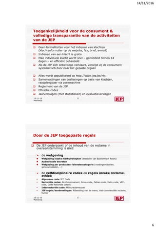 14/11/2016
6
Toegankelijkheid voor de consument &
volledige transparantie van de activiteiten
van de JEP
 Geen formaliteiten voor het indienen van klachten
(klachtenformulier op de website, fax, brief, e-mail)
 Indienen van een klacht is gratis
 Elke individuele klacht wordt snel – gemiddeld binnen 14
dagen – en efficiënt behandeld
 Als de JEP zich onbevoegd verklaart, verwijst zij de consument
systematisch door naar het gepaste orgaan
 Alles wordt gepubliceerd op http://www.jep.be/nl/:
 Samenvattingen van beslissingen op basis van klachten,
raadpleegbaar via zoekmachine
 Reglement van de JEP
 Ethische codes
 Jaarverslagen (met statistieken) en evaluatieverslagen
15-11-16
Mediawijs
11
Door de JEP toegepaste regels
 De JEP onderzoekt of de inhoud van de reclame in
overeenstemming is met:
 de wetgeving
 Wetgeving inzake marktpraktijken (Wetboek van Economisch Recht)
 Audiovisuele decreten
 Wetgeving per producten-/dienstencategorie (voedingsmiddelen,
geneesmiddelen, …)
 de zelfdisciplinaire codes en regels inzake reclame-
ethiek
 Algemene code: ICC Code
 Sectoriële codes: Alcoholconvenant, Fevia-code, Febiac-code, Detic-code, VEF-
code, Code Nationale Loterij
 Intersectoriële code: Milieureclamecode
 JEP regels/aanbevelingen: Afbeelding van de mens, niet-commerciële reclame,
humor
15-11-16
Mediawijs
12
 