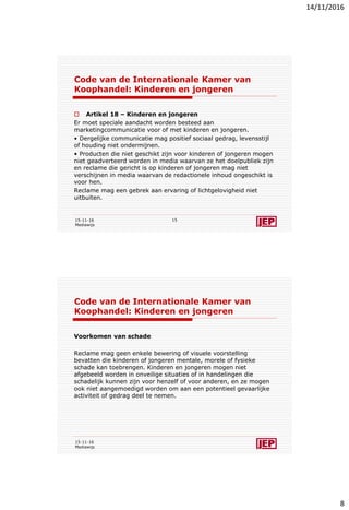 14/11/2016
8
Code van de Internationale Kamer van
Koophandel: Kinderen en jongeren
 Artikel 18 – Kinderen en jongeren
Er moet speciale aandacht worden besteed aan
marketingcommunicatie voor of met kinderen en jongeren.
• Dergelijke communicatie mag positief sociaal gedrag, levensstijl
of houding niet ondermijnen.
• Producten die niet geschikt zijn voor kinderen of jongeren mogen
niet geadverteerd worden in media waarvan ze het doelpubliek zijn
en reclame die gericht is op kinderen of jongeren mag niet
verschijnen in media waarvan de redactionele inhoud ongeschikt is
voor hen.
Reclame mag een gebrek aan ervaring of lichtgelovigheid niet
uitbuiten.
15-11-16
Mediawijs
15
Code van de Internationale Kamer van
Koophandel: Kinderen en jongeren
Voorkomen van schade
Reclame mag geen enkele bewering of visuele voorstelling
bevatten die kinderen of jongeren mentale, morele of fysieke
schade kan toebrengen. Kinderen en jongeren mogen niet
afgebeeld worden in onveilige situaties of in handelingen die
schadelijk kunnen zijn voor henzelf of voor anderen, en ze mogen
ook niet aangemoedigd worden om aan een potentieel gevaarlijke
activiteit of gedrag deel te nemen.
15-11-16
Mediawijs
 