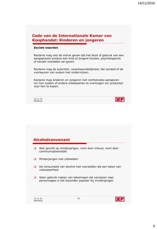 14/11/2016
9
Code van de Internationale Kamer van
Koophandel: Kinderen en jongeren
Sociale waarden
Reclame mag niet de indruk geven dat het bezit of gebruik van een
aangeprezen product een kind of jongere fysieke, psychologische
of sociale voordelen zal geven.
Reclame mag de autoriteit, verantwoordelijkheid, het oordeel of de
voorkeuren van ouders niet ondermijnen.
Reclame mag kinderen en jongeren niet rechtstreeks aansporen
om hun ouders of andere volwassenen te overtuigen om producten
voor hen te kopen.
15-11-16
Mediawijs
Alcoholconvenant
 Niet gericht op minderjarigen, noch door inhoud, noch door
communicatiemiddel
 Minderjarigen niet uitbeelden
 De consumptie van alcohol niet voorstellen als een teken van
volwassenheid
 Geen gebruik maken van tekeningen die verwijzen naar
personnages in het bijzonder populair bij minderjarigen
15-11-16
Mediawijs
18
 