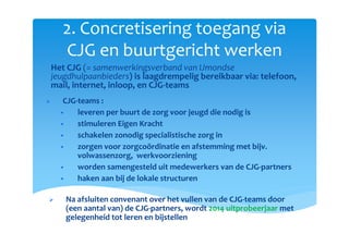 2. Concretisering toegang via
CJG en buurtgericht werken
CJG-teams :
leveren per buurt de zorg voor jeugd die nodig is
stimuleren Eigen Kracht
schakelen zonodig specialistische zorg in
zorgen voor zorgcoördinatie en afstemming met bijv.
volwassenzorg, werkvoorziening
worden samengesteld uit medewerkers van de CJG-partners
haken aan bij de lokale structuren
Na afsluiten convenant over het vullen van de CJG-teams door
(een aantal van) de CJG-partners, wordt 2014 uitprobeerjaar met
gelegenheid tot leren en bijstellen
o Het CJG (= samenwerkingsverband van IJmondse
jeugdhulpaanbieders) is laagdrempelig bereikbaar via: telefoon,
mail, internet, inloop, en CJG-teams
 
