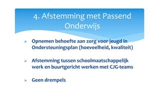 4. Afstemming met Passend
Onderwijs
Opnemen behoefte aan zorg voor jeugd in
Ondersteuningsplan (hoeveelheid, kwaliteit)
Afstemming tussen schoolmaatschappelijk
werk en buurtgericht werken met CJG-teams
Geen drempels
 
