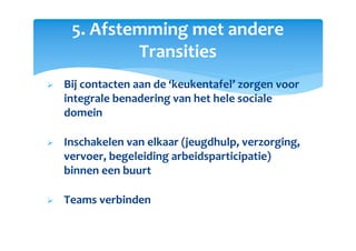 5. Afstemming met andere
Transities
Bij contacten aan de ‘keukentafel’ zorgen voor
integrale benadering van het hele sociale
domein
Inschakelen van elkaar (jeugdhulp, verzorging,
vervoer, begeleiding arbeidsparticipatie)
binnen een buurt
Teams verbinden
 