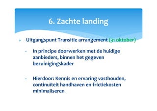 6. Zachte landing
Uitgangspunt Transitie arrangement (31 oktober)
• In principe doorwerken met de huidige
aanbieders, binnen het gegeven
bezuinigingskader
• Hierdoor: Kennis en ervaring vasthouden,
continuïteit handhaven en frictiekosten
minimaliseren
 