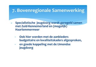 7. Bovenregionale Samenwerking
Specialistische jeugdzorg wordt geregeld samen
met Zuid-Kennemerland en (mogelijk)
Haarlemmermeer
• Ook hier worden met de aanbieders
budgettaire en kwaliteitskaders afgesproken,
• en goede koppeling met de IJmondse
jeugdzorg
 