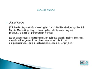    Social media
    JG3 heeft uitgebreide ervaring in Social Media Marketing. Social
    Media Marketing vergt een uitgekiende benadering op
    product, dienst of persoonlijk niveau.

    Door ondermeer smartphones en tablets wordt mobiel internet
    steeds vaker gebruikt en hierdoor wordt de inzet
    en gebruik van sociale netwerken steeds belangrijker!
 