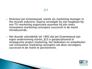    Directeur Jan Groenewoud, startte als marketing manager in
    the muziek industrie. Daarna vervolgde hij zijn loopbaan bij
    een TV-marketing organisatie waarmee hij een reeks
    innovatieve marketing concepten succesvol in de markt
    introduceerde.

   Het duurde uiteindelijk tot 1992 dat Jan Groenewoud zijn
    eigen onderneming startte, JG3 is gespecialiseerd in
    strategische project marketing, het bedenken en ontwikkelen
    van innovatieve marketing concepten om deze vervolgens
    succesvol in de markt te positioneren.
 