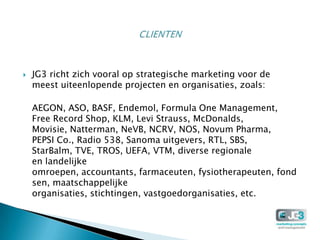    JG3 richt zich vooral op strategische marketing voor de
    meest uiteenlopende projecten en organisaties, zoals:

    AEGON, ASO, BASF, Endemol, Formula One Management,
    Free Record Shop, KLM, Levi Strauss, McDonalds,
    Movisie, Natterman, NeVB, NCRV, NOS, Novum Pharma,
    PEPSI Co., Radio 538, Sanoma uitgevers, RTL, SBS,
    StarBalm, TVE, TROS, UEFA, VTM, diverse regionale
    en landelijke
    omroepen, accountants, farmaceuten, fysiotherapeuten, fond
    sen, maatschappelijke
    organisaties, stichtingen, vastgoedorganisaties, etc.
 