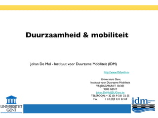 Duurzaamheid & mobiliteit
          	


 Johan De Mol - Instituut voor Duurzame Mobiliteit (IDM)	

                                                                          	

                                                    http://www.ISAweb.eu         	


                                                  Universiteit Gent	

                                        Instituut voor Duurzame Mobiliteit 	

                                              VRIJDAGMARKT 10/301	

                                                    9000 GENT	

                                              Johan.DeMol@UGent.be	

                                         TELEFOON: + 32 (0) 9 331 32 55	

                                           Fax      	

+ 32 (0)9 331 32 69	

                                                           	

 