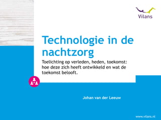 www.vilans.nl
Johan van der Leeuw
Toelichting op verleden, heden, toekomst:
hoe deze zich heeft ontwikkeld en wat de
toekomst belooft.
Technologie in de
nachtzorg
 