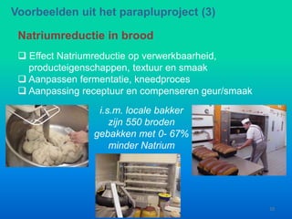  Effect Natriumreductie op verwerkbaarheid,
producteigenschappen, textuur en smaak
 Aanpassen fermentatie, kneedproces
 Aanpassing receptuur en compenseren geur/smaak
Natriumreductie in brood
i.s.m. locale bakker
zijn 550 broden
gebakken met 0- 67%
minder Natrium
Voorbeelden uit het parapluproject (3)
10
 