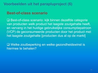  Best-of-class scenario: kijk binnen dezelfde categorie
van producten welk product het laagste zoutgehalte heeft,
en vervang in het huidige gebruikelijke consumptiepatroon
(VCP) de geconsumeerde producten door het product met
het laagste zoutgehalte [producten dus al op de markt]
Best-of-class scenario
Voorbeelden uit het parapluproject (6)
13
 Welke zoutbeperking en welke gezondheidswinst is
hiermee te behalen?
 