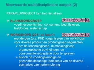 PARAPLUPROJECT kan het niet alleen
 KLANKBORDGROEP
voedingsvoorlichting, consument, bedrijfsleven,
taskforces, wetenschap
Meerwaarde multidisciplinaire aanpak (2)
17
 WORKSHOPS (2011 en later?)
met derden (o.a. FND) organiseren van workshops
voor diverse product en productgroep segmenten
om de technologische, microbiologische,
organoleptische bevindingen, en
consumentenacceptatie door te spreken
alsook de voedingskundige en
gezondheidskundige betekenis van de diverse
scenario’s van herformulering
 