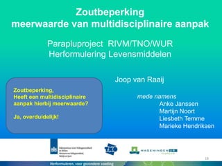 Zoutbeperking
meerwaarde van multidisciplinaire aanpak
Parapluproject RIVM/TNO/WUR
Herformulering Levensmiddelen
Zoutbeperking,
Heeft een multidisciplinaire
aanpak hierbij meerwaarde?
Ja, overduidelijk!
18
Joop van Raaij
mede namens
Anke Janssen
Martijn Noort
Liesbeth Temme
Marieke Hendriksen
 
