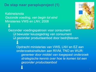 Kabinetsnota
Gezonde voeding, van begin tot eind
Ministeries VWS en LNV, 2008
De stap naar parapluproject (1)
Gezonder voedingspatroon voor consument
 bewuster keuzegedrag van consument
 gezonder productaanbod door bedrijfsleven
Opdracht ministeries van VWS, LNV en EZ aan
onderzoeksinstituten aan RIVM, TNO en WUR:
genereer door middel van toegepast onderzoek
strategische kennis over hoe te komen tot een
gezonder productaanbod
2
 