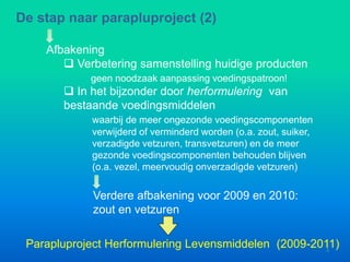 Afbakening
 Verbetering samenstelling huidige producten
geen noodzaak aanpassing voedingspatroon!
De stap naar parapluproject (2)
Verdere afbakening voor 2009 en 2010:
zout en vetzuren
Parapluproject Herformulering Levensmiddelen (2009-2011)3
 In het bijzonder door herformulering van
bestaande voedingsmiddelen
waarbij de meer ongezonde voedingscomponenten
verwijderd of verminderd worden (o.a. zout, suiker,
verzadigde vetzuren, transvetzuren) en de meer
gezonde voedingscomponenten behouden blijven
(o.a. vezel, meervoudig onverzadigde vetzuren)
 