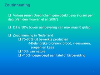  Volwassenen Doetinchem gemiddeld bijna 9 gram per
dag (Van den Hooven et al, 2007)
 Dit is 50% boven aanbeveling van maximaal 6 g/dag
 Zoutinneming in Nederland
 75-80% uit bewerkte producten
Belangrijke bronnen: brood, vleeswaren,
soepen en kaas
 10% van nature
 <15% toegevoegd aan tafel of bij bereiding
Zoutinneming
7
 