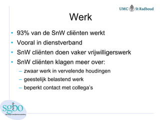 Werk
• 93% van de SnW cliënten werkt
• Vooral in dienstverband
• SnW cliënten doen vaker vrijwilligerswerk
• SnW cliënten klagen meer over:
  – zwaar werk in vervelende houdingen
  – geestelijk belastend werk
  – beperkt contact met collega’s
 