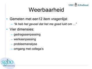 Weerbaarheid
• Gemeten met een12 item vragenlijst
  – “Ik heb het gevoel dat het me goed lukt om …”
• Vier dimensies:
  – gedragsaanpassing
  – werkaanpassing
  – probleemanalyse
  – omgang met collega’s
 