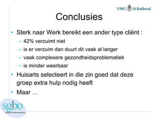 Conclusies
• Sterk naar Werk bereikt een ander type cliënt :
  – 42% verzuimt niet
  – is er verzuim dan duurt dit vaak al langer
  – vaak complexere gezondheidsproblematiek
  – is minder weerbaar
• Huisarts selecteert in die zin goed dat deze
  groep extra hulp nodig heeft
• Maar …
 