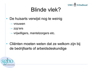 Blinde vlek?
• De huisarts verwijst nog te weinig
  – vrouwen
  – zzp’ers
  – vrijwilligers, mantelzorgers etc.


• Cliënten moeten weten dat ze welkom zijn bij
  de bedrijfsarts of arbeidsdeskundige
 