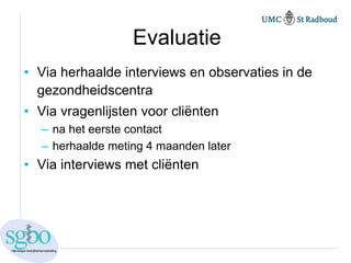 Evaluatie
• Via herhaalde interviews en observaties in de
  gezondheidscentra
• Via vragenlijsten voor cliënten
  – na het eerste contact
  – herhaalde meting 4 maanden later
• Via interviews met cliënten
 