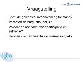 Vraagstelling
• Komt de gewenste samenwerking tot stand?
• Verbetert de zorg inhoudelijk?
• Voldoende aandacht voor participatie en
  zelfregie?
• Hebben cliënten baat bij de nieuwe aanpak?
 