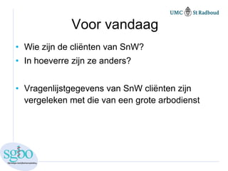Voor vandaag
• Wie zijn de cliënten van SnW?
• In hoeverre zijn ze anders?


• Vragenlijstgegevens van SnW cliënten zijn
  vergeleken met die van een grote arbodienst
 