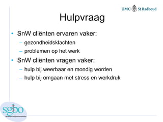 Hulpvraag
• SnW cliënten ervaren vaker:
  – gezondheidsklachten
  – problemen op het werk
• SnW cliënten vragen vaker:
  – hulp bij weerbaar en mondig worden
  – hulp bij omgaan met stress en werkdruk
 