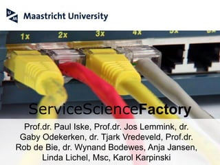 ServiceScienceFactory
      Prof.dr. Paul Iske, Prof.dr. Jos Lemmink, dr.
    Gaby Odekerken, dr. Tjark Vredeveld, Prof.dr.
   Rob de Bie, dr. Wynand Bodewes, Anja Jansen,
Service Science Factory Maastricht
             Linda Lichel, Msc, Karol Karpinski
 