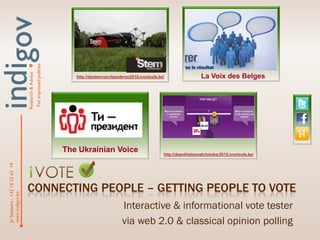 For improved policies
                                Research & Advice




                                                                               http://destemvanvlaanderen2010.ivoxtools.be/                  La Voix des Belges




                                                                            The Ukrainian Voice                           http://depolitiekematchmaker2010.ivoxtools.be/
Jo Steyaert - +32 16 22 62 14




                                CONNECTING PEOPLE – GETTING PEOPLE TO VOTE
www.indigov.be




                                                                                                     Interactive & informational vote tester
                                                                                                     via web 2.0 & classical opinion polling
 
