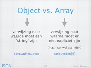 Object vs. Array

   verwijzing naar             verwijzing naar
   waarde moet een            waarde moet er niet
     ‘string’ zijn              expliciet zijn
                              (maar kan wel via index)

       data.adres.stad            data.talen[0]



JSON                     10                     Karel Persoons
 