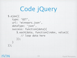 Code jQuery
  $.ajax({
      type: ‘GET’,
      url: ‘winnaars.json’,
      dataType: ‘json’,
      success: function(data){
         $.each(data, function(index, value){
             // loop data here
         });
      }
  });



JSON                   19               Karel Persoons
 