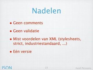 Nadelen
  • Geen comments
  • Geen validatie
  • Mist voordelen van XML (stylesheets,
       strict, industriestandaard, ...)

  • Eén versie


JSON                      23              Karel Persoons
 