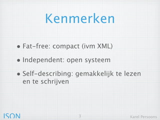 Kenmerken

  • Fat-free: compact (ivm XML)
  • Independent: open systeem
  • Self-describing: gemakkelijk te lezen
       en te schrijven




JSON                     3            Karel Persoons
 